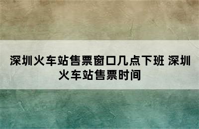 深圳火车站售票窗口几点下班 深圳火车站售票时间